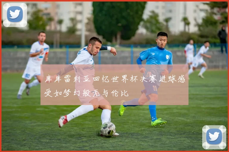 库库雷利亚回忆世界杯决赛进球感受如梦幻般无与伦比