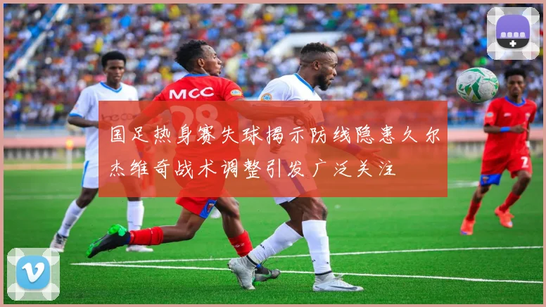 国足热身赛失球揭示防线隐患久尔杰维奇战术调整引发广泛关注