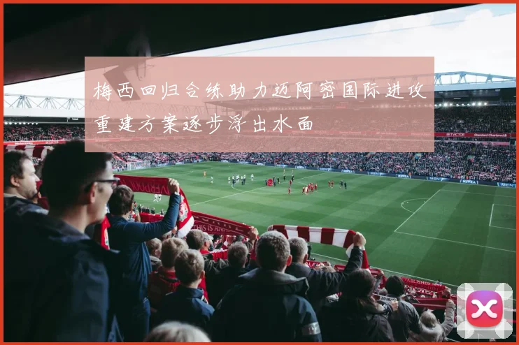 梅西回归合练助力迈阿密国际进攻重建方案逐步浮出水面