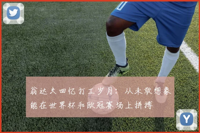 翁达夫回忆打工岁月：从未敢想象能在世界杯和欧冠赛场上拼搏