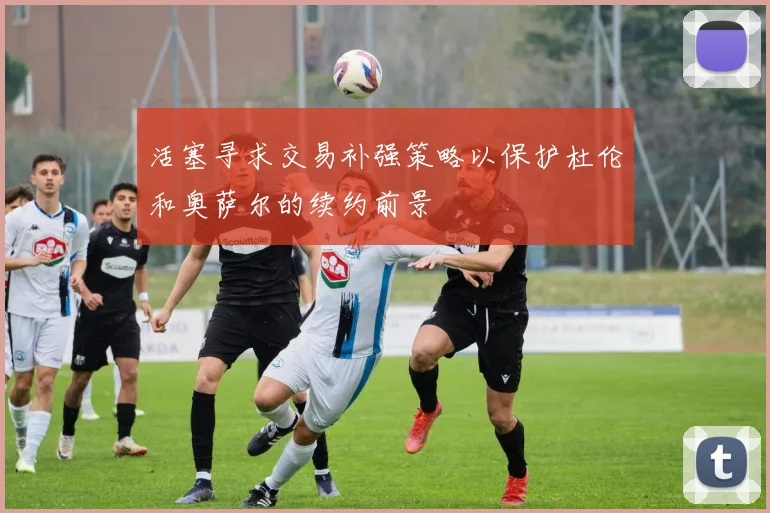活塞寻求交易补强策略以保护杜伦和奥萨尔的续约前景