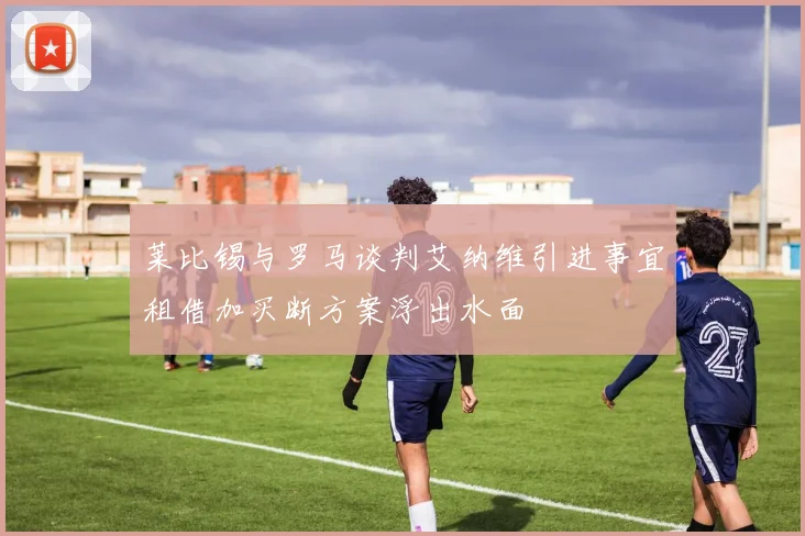 莱比锡与罗马谈判艾纳维引进事宜租借加买断方案浮出水面