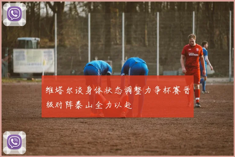 维塔尔谈身体状态调整力争杯赛晋级对阵泰山全力以赴