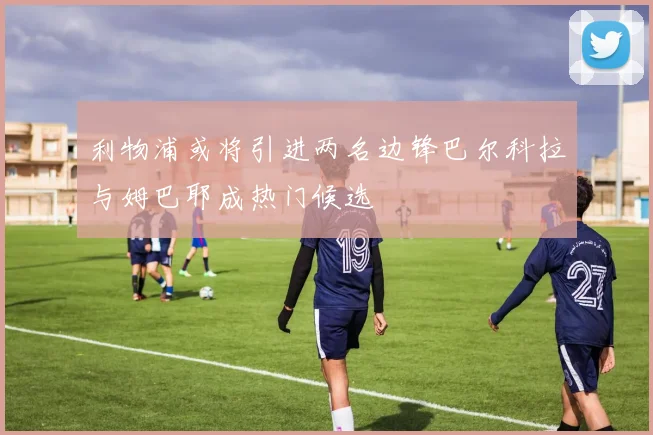 利物浦或将引进两名边锋巴尔科拉与姆巴耶成热门候选