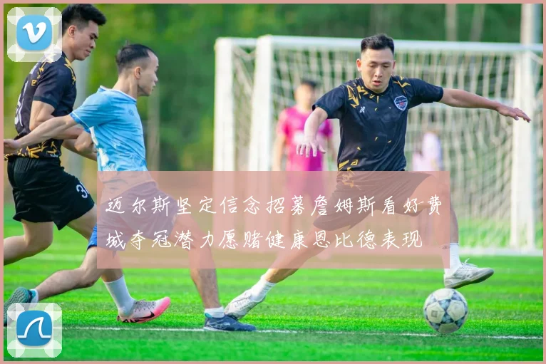 迈尔斯坚定信念招募詹姆斯看好费城夺冠潜力愿赌健康恩比德表现