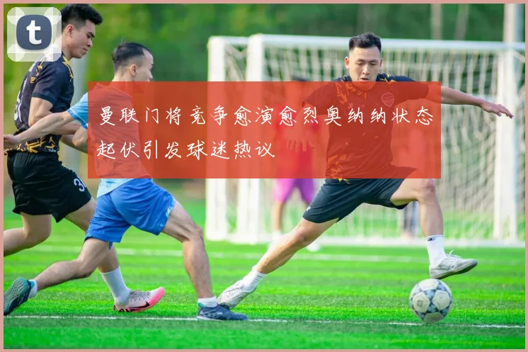曼联门将竞争愈演愈烈奥纳纳状态起伏引发球迷热议