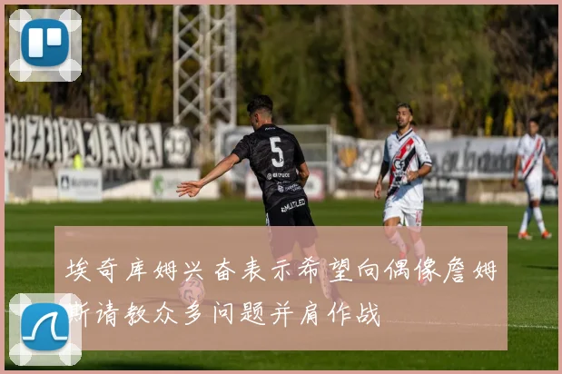 埃奇库姆兴奋表示希望向偶像詹姆斯请教众多问题并肩作战