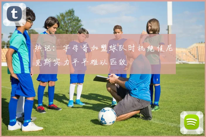 热记：字母哥加盟球队时机绝佳尼克斯实力平平难以匹敌
