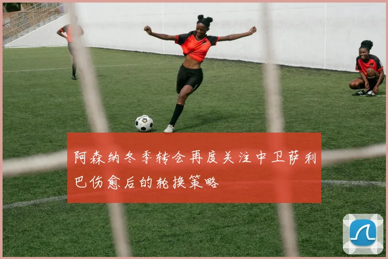 阿森纳冬季转会再度关注中卫萨利巴伤愈后的轮换策略